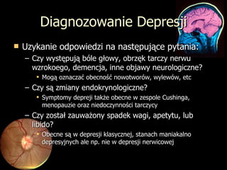Diagnozowanie Depresji Uzykanie odpowiedzi na następujące pytania: Czy występują bóle głowy, obrzęk tarczy nerwu wzrokoego, demencja, inne objawy neurologiczne? Mogą oznaczać obecność nowotworów, wylewów, etc Czy są zmiany endokrynologiczne? Symptomy depreji także obecne w zespole Cushinga, menopauzie oraz niedoczynności tarczycy Czy został zauważony spadek wagi, apetytu, lub libido? Obecne są w depresji klasycznej, stanach maniakalno depresyjnych ale np. nie w depresji nerwicowej 