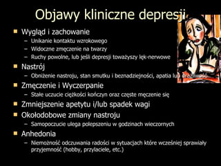 Objawy kliniczne depresji Wygl ąd i zachowanie Unikanie kontaktu wzrokowego Widoczne zmęczenie na twarzy Ruchy powolne, lub jeśli depresji toważyszy lęk-nerwowe Nastrój Obniżenie nastroju, stan smutku i beznadziejności, apatia lub drażliwość Zmęczenie i Wyczerpanie Stałe uczucie ciężkości kończyn oraz częste męczenie się Zmniejszenie apetytu i/lub spadek wagi Okołodobowe zmiany nastroju Samopoczucie ulega polepszeniu w godzinach wieczornych Anhedonia Niemożność odczuwania radości w sytuacjach które wcześniej sprawiały przyjemność (hobby, przylaciele, etc.) 