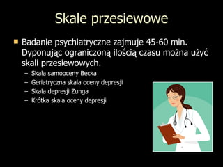 Skale przesiewowe Badanie psychiatryczne zajmuje 45-60 min. Dyponując ograniczoną ilością czasu można użyć skali przesiewowych. Skala samooceny Becka Geriatryczna skala oceny depresji Skala depresji Zunga Krótka skala oceny depresji 