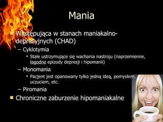 Mania Występująca w stanach maniakalno-depresyjnych (CHAD) Cyklotymia Stale ustrzymujące się wachania nastroju (naprzemienne,  łagodne  epizody depresji i hipomanii) Monomania Pacjent jest opanowany tylko jedną ideą, pomysłem, uczuciem, etc. Piromania Chroniczne zaburzenie hipomaniakalne 