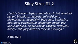 Silny Stres #1.2
„Ludzie bowiem będą samolubni, chciwi, wyniośli,
pyszni, bluźniący, nieposłuszni rodzicom,
niewdzięczni, niegodziwi, bez serca, bezlitośni,
miotający oszczerstwa, niepohamowani, bez
uczud ludzkich, nieprzychylni, zdrajcy, zuchwali,
nadęci, miłujący bardziej rozkosz niż Boga.”
2 Tm 3:2-4
 