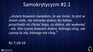 Samokrytycyzm #2.1
„Jestem bowiem świadom, że we mnie, to jest w
moim ciele, nie mieszka dobro; bo łatwo
przychodzi mi chcied tego, co dobre, ale wykonad
- nie. Nie czynię bowiem dobra, którego chcę, ale
czynię to zło, którego nie chcę.”
Rz 7:18-19
 