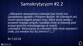 Samokrytycyzm #2.2
„Albowiem wewnętrzny człowiek *we mnie+ ma
upodobanie zgodne z Prawem Bożym. W członkach zaś
moich spostrzegam prawo inne, które toczy walkę z
prawem mojego umysłu i podbija mnie w niewolę pod
prawo grzechu mieszkającego w moich
członkach. Nieszczęsny ja człowiek! Któż mnie wyzwoli z
ciała, *co wiedzie ku+ tej śmierci? (…)”
Rz 7:22-24
 