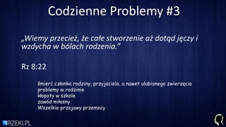 Codzienne Problemy #3
„Wiemy przecież, że całe stworzenie aż dotąd jęczy i
wzdycha w bólach rodzenia.”
Rz 8:22
śmierć członka rodziny, przyjaciela, a nawet ulubionego zwierzęcia
problemy w rodzinie
kłopoty w szkole
zawód miłosny
Wszelkie przejawy przemocy
 