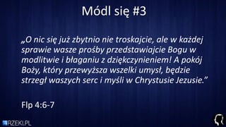 Módl się #3
„O nic się już zbytnio nie troskajcie, ale w każdej
sprawie wasze prośby przedstawiajcie Bogu w
modlitwie i błaganiu z dziękczynieniem! A pokój
Boży, który przewyższa wszelki umysł, będzie
strzegł waszych serc i myśli w Chrystusie Jezusie.”
Flp 4:6-7
 