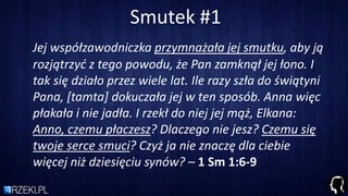 Smutek #1
Jej współzawodniczka przymnażała jej smutku, aby ją
rozjątrzyd z tego powodu, że Pan zamknął jej łono. I
tak się działo przez wiele lat. Ile razy szła do świątyni
Pana, *tamta+ dokuczała jej w ten sposób. Anna więc
płakała i nie jadła. I rzekł do niej jej mąż, Elkana:
Anno, czemu płaczesz? Dlaczego nie jesz? Czemu się
twoje serce smuci? Czyż ja nie znaczę dla ciebie
więcej niż dziesięciu synów? – 1 Sm 1:6-9
 