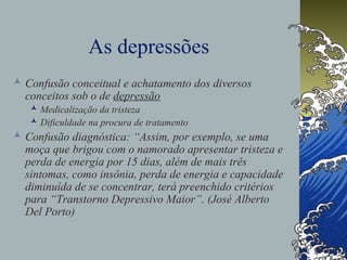 As depressões
 Confusão conceitual e achatamento dos diversos
conceitos sob o de depressão
 Medicalização da tristeza
 Dificuldade na procura de tratamento
 Confusão diagnóstica: “Assim, por exemplo, se uma
moça que brigou com o namorado apresentar tristeza e
perda de energia por 15 dias, além de mais três
sintomas, como insônia, perda de energia e capacidade
diminuída de se concentrar, terá preenchido critérios
para “Transtorno Depressivo Maior”. (José Alberto
Del Porto)
 