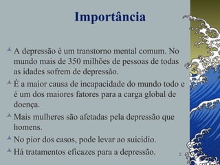 2
Importância
A depressão é um transtorno mental comum. No
mundo mais de 350 milhões de pessoas de todas
as idades sofrem de depressão.
É a maior causa de incapacidade do mundo todo e
é um dos maiores fatores para a carga global de
doença.
Mais mulheres são afetadas pela depressão que
homens.
No pior dos casos, pode levar ao suicidio.
Há tratamentos eficazes para a depressão.
 