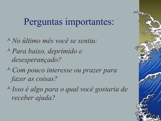 Perguntas importantes:
No último mês você se sentiu:
Para baixo, deprimido e
desesperançado?
Com pouco interesse ou prazer para
fazer as coisas?
Isso é algo para o qual você gostaria de
receber ajuda?
 