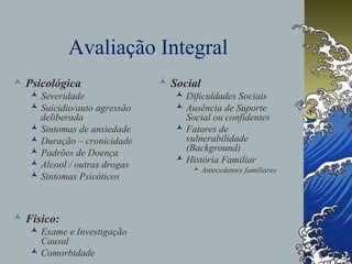 Avaliação Integral
 Psicológica
 Severidade
 Suicidio/auto agressão
deliberada
 Sintomas de ansiedade
 Duração – cronicidade
 Padrões de Doença
 Alcool / outras drogas
 Sintomas Psicóticos
 Físico:
 Exame e Investigação
Causal
 Comorbidade
 Social
 Dificuldades Sociais
 Ausência de Suporte
Social ou confidentes
 Fatores de
vulnerabilidade
(Background)
 História Familiar
 Antecedentes familiares
 