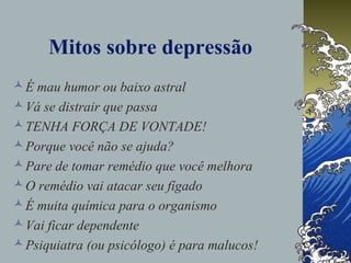 Mitos sobre depressão
É mau humor ou baixo astral
Vá se distrair que passa
TENHA FORÇA DE VONTADE!
Porque você não se ajuda?
Pare de tomar remédio que você melhora
O remédio vai atacar seu fígado
É muita química para o organismo
Vai ficar dependente
Psiquiatra (ou psicólogo) é para malucos!
 
