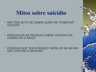 Mitos sobre suicídio
 NÃO TEM JEITO DE SABER QUEM VAI “COMETER”
SUICÍDIO
 PERGUNTAR ÀS PESSOAS SOBRE SUICÍDIO IRÁ
AUMENTAR O RISCO
 PESSOAS QUE TEM INTENÇÃO SÉRIA DE SE MATAR
NÃO CONTAM A NINGUÉM
 