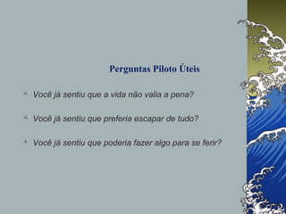 Perguntas Piloto Úteis
 Você já sentiu que a vida não valia a pena?
 Você já sentiu que preferia escapar de tudo?
 Você já sentiu que poderia fazer algo para se ferir?
 