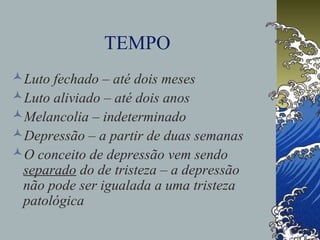 TEMPO
Luto fechado – até dois meses
Luto aliviado – até dois anos
Melancolia – indeterminado
Depressão – a partir de duas semanas
O conceito de depressão vem sendo
separado do de tristeza – a depressão
não pode ser igualada a uma tristeza
patológica
 