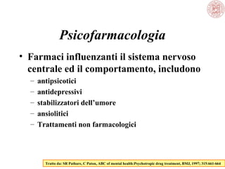 Psicofarmacologia
• Farmaci influenzanti il sistema nervoso
centrale ed il comportamento, includono
– antipsicotici
– antidepressivi
– stabilizzatori dell’umore
– ansiolitici
– Trattamenti non farmacologici
Tratto da: SR Pathare, C Paton, ABC of mental health:Psychotropic drug treatment, BMJ, 1997; 315:661-664
 