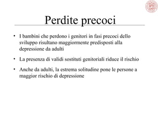 Perdite precoci
• I bambini che perdono i genitori in fasi precoci dello
sviluppo risultano maggiormente predisposti alla
depressione da adulti
• La presenza di validi sostituti genitoriali riduce il rischio
• Anche da adulti, la estrema solitudine pone le persone a
maggior rischio di depressione
 