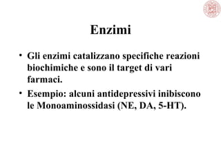 Enzimi
• Gli enzimi catalizzano specifiche reazioni
biochimiche e sono il target di vari
farmaci.
• Esempio: alcuni antidepressivi inibiscono
le Monoaminossidasi (NE, DA, 5-HT).
 