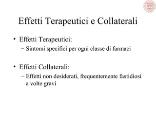 Effetti Terapeutici e Collaterali
• Effetti Terapeutici:
– Sintomi specifici per ogni classe di farmaci
• Effetti Collaterali:
– Effetti non desiderati, frequentemente fastidiosi
a volte gravi
 