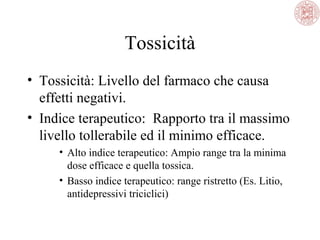 Tossicità
• Tossicità: Livello del farmaco che causa
effetti negativi.
• Indice terapeutico: Rapporto tra il massimo
livello tollerabile ed il minimo efficace.
• Alto indice terapeutico: Ampio range tra la minima
dose efficace e quella tossica.
• Basso indice terapeutico: range ristretto (Es. Litio,
antidepressivi triciclici)
 