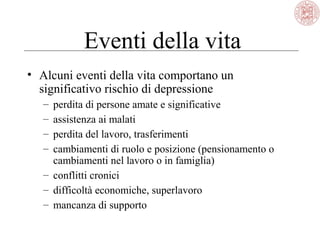 Eventi della vita
• Alcuni eventi della vita comportano un
significativo rischio di depressione
– perdita di persone amate e significative
– assistenza ai malati
– perdita del lavoro, trasferimenti
– cambiamenti di ruolo e posizione (pensionamento o
cambiamenti nel lavoro o in famiglia)
– conflitti cronici
– difficoltà economiche, superlavoro
– mancanza di supporto
 