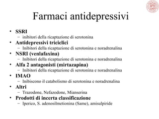 Farmaci antidepressivi
• SSRI
– inibitori della ricaptazione di serotonina
• Antidepressivi triciclici
– Inibitori della ricaptazione di serotonina e noradrenalina
• NSRI (venlafaxina)
– Inibitori della ricaptazione di serotonina e noradrenalina
• Alfa 2 antagonisti (mirtazapina)
– Inibitori della ricaptazione di serotonina e noradrenalina
• IMAO
– Inibiscono il catabolismo di serotonina e noradrenalina
• Altri
– Trazodone, Nefazodone, Mianserina
• Prodotti di incerta classificazione
– Iperico, S. adenosilmetionina (Same), amisulpiride
 