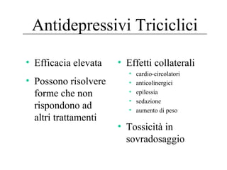 Antidepressivi Triciclici
• Efficacia elevata
• Possono risolvere
forme che non
rispondono ad
altri trattamenti
• Effetti collaterali
• cardio-circolatori
• anticolinergici
• epilessia
• sedazione
• aumento di peso
• Tossicità in
sovradosaggio
 