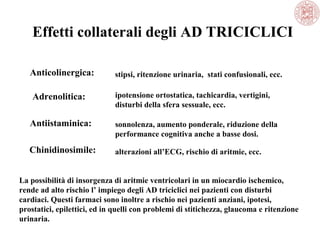 Effetti collaterali degli AD TRICICLICI
Anticolinergica:
Adrenolitica:
Antiistaminica:
Chinidinosimile:
ipotensione ortostatica, tachicardia, vertigini,
disturbi della sfera sessuale, ecc.
sonnolenza, aumento ponderale, riduzione della
performance cognitiva anche a basse dosi.
alterazioni all’ECG, rischio di aritmie, ecc.
stipsi, ritenzione urinaria, stati confusionali, ecc.
La possibilità di insorgenza di aritmie ventricolari in un miocardio ischemico,
rende ad alto rischio l’ impiego degli AD triciclici nei pazienti con disturbi
cardiaci. Questi farmaci sono inoltre a rischio nei pazienti anziani, ipotesi,
prostatici, epilettici, ed in quelli con problemi di stitichezza, glaucoma e ritenzione
urinaria.
 
