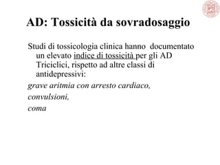 AD: Tossicità da sovradosaggio
Studi di tossicologia clinica hanno documentato
un elevato indice di tossicità per gli AD
Triciclici, rispetto ad altre classi di
antidepressivi:
grave aritmia con arresto cardiaco,
convulsioni,
coma
 