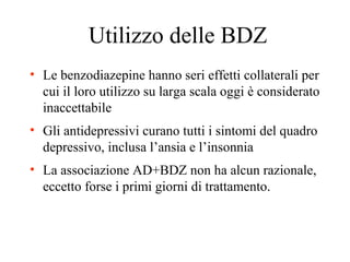 Utilizzo delle BDZ
• Le benzodiazepine hanno seri effetti collaterali per
cui il loro utilizzo su larga scala oggi è considerato
inaccettabile
• Gli antidepressivi curano tutti i sintomi del quadro
depressivo, inclusa l’ansia e l’insonnia
• La associazione AD+BDZ non ha alcun razionale,
eccetto forse i primi giorni di trattamento.
 