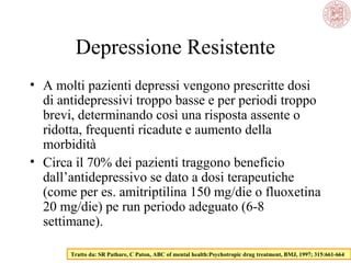 • A molti pazienti depressi vengono prescritte dosi
di antidepressivi troppo basse e per periodi troppo
brevi, determinando così una risposta assente o
ridotta, frequenti ricadute e aumento della
morbidità
• Circa il 70% dei pazienti traggono beneficio
dall’antidepressivo se dato a dosi terapeutiche
(come per es. amitriptilina 150 mg/die o fluoxetina
20 mg/die) pe run periodo adeguato (6-8
settimane).
Tratto da: SR Pathare, C Paton, ABC of mental health:Psychotropic drug treatment, BMJ, 1997; 315:661-664
Depressione Resistente
 