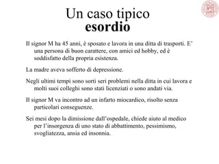 Un caso tipico
esordio
Il signor M ha 45 anni, è sposato e lavora in una ditta di trasporti. E’
una persona di buon carattere, con amici ed hobby, ed è
soddisfatto della propria esistenza.
La madre aveva sofferto di depressione.
Negli ultimi tempi sono sorti seri problemi nella ditta in cui lavora e
molti suoi colleghi sono stati licenziati o sono andati via.
Il signor M va incontro ad un infarto miocardico, risolto senza
particolari conseguenze.
Sei mesi dopo la dimissione dall’ospedale, chiede aiuto al medico
per l’insorgenza di uno stato di abbattimento, pessimismo,
svogliatezza, ansia ed insonnia.
 