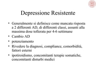 Depressione Resistente
• Generalmente si definisce come mancata risposta
a 2 differenti AD, di differenti classi, assunti alla
massima dose tollerata per 4-6 settimane
• Cambio AD
• potenziamento
• Rivedere la diagnosi, compliance, comorbidità,
fattori esterni
• ipotiroidismo, concomitanti terapie somatiche,
concomitanti disturbi medici
 