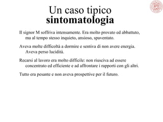 Un caso tipico
sintomatologia
Il signor M soffriva intensamente. Era molto provato ed abbattuto,
ma al tempo stesso inquieto, ansioso, spaventato.
Aveva molte difficoltà a dormire e sentiva di non avere energia.
Aveva perso lucidità.
Recarsi al lavoro era molto difficile: non riusciva ad essere
concentrato ed efficiente e ad affrontare i rapporti con gli altri.
Tutto era pesante e non aveva prospettive per il futuro.
 