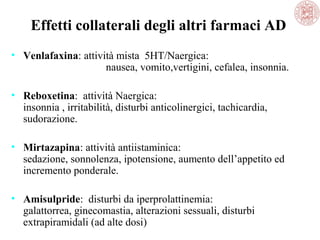 Effetti collaterali degli altri farmaci AD
• Venlafaxina: attività mista 5HT/Naergica:
nausea, vomito,vertigini, cefalea, insonnia.
• Reboxetina: attività Naergica:
insonnia , irritabilità, disturbi anticolinergici, tachicardia,
sudorazione.
• Mirtazapina: attività antiistaminica:
sedazione, sonnolenza, ipotensione, aumento dell’appetito ed
incremento ponderale.
• Amisulpride: disturbi da iperprolattinemia:
galattorrea, ginecomastia, alterazioni sessuali, disturbi
extrapiramidali (ad alte dosi)
 
