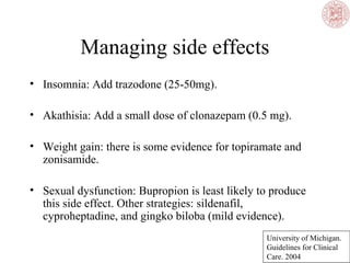 Managing side effects
• Insomnia: Add trazodone (25-50mg).
• Akathisia: Add a small dose of clonazepam (0.5 mg).
• Weight gain: there is some evidence for topiramate and
zonisamide.
• Sexual dysfunction: Bupropion is least likely to produce
this side effect. Other strategies: sildenafil,
cyproheptadine, and gingko biloba (mild evidence).
University of Michigan.
Guidelines for Clinical
Care. 2004
 