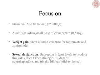 Focus on
• Insomnia: Add trazodone (25-50mg).
• Akathisia: Add a small dose of clonazepam (0.5 mg).
• Weight gain: there is some evidence for topiramate and
zonisamide.
• Sexual dysfunction: Bupropion is least likely to produce
this side effect. Other strategies: sildenafil,
cyproheptadine, and gingko biloba (mild evidence).
 