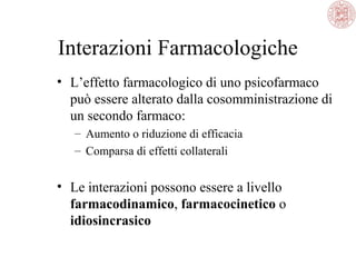 Interazioni Farmacologiche
• L’effetto farmacologico di uno psicofarmaco
può essere alterato dalla cosomministrazione di
un secondo farmaco:
– Aumento o riduzione di efficacia
– Comparsa di effetti collaterali
• Le interazioni possono essere a livello
farmacodinamico, farmacocinetico o
idiosincrasico
 