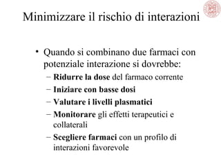 Minimizzare il rischio di interazioni
• Quando si combinano due farmaci con
potenziale interazione si dovrebbe:
– Ridurre la dose del farmaco corrente
– Iniziare con basse dosi
– Valutare i livelli plasmatici
– Monitorare gli effetti terapeutici e
collaterali
– Scegliere farmaci con un profilo di
interazioni favorevole
 