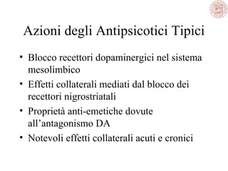 Azioni degli Antipsicotici Tipici
• Blocco recettori dopaminergici nel sistema
mesolimbico
• Effetti collaterali mediati dal blocco dei
recettori nigrostriatali
• Proprietà anti-emetiche dovute
all’antagonismo DA
• Notevoli effetti collaterali acuti e cronici
 