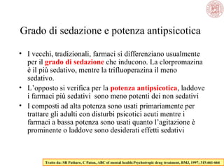 Grado di sedazione e potenza antipsicotica
• I vecchi, tradizionali, farmaci si differenziano usualmente
per il grado di sedazione che inducono. La clorpromazina
è il più sedativo, mentre la trifluoperazina il meno
sedativo.
• L’opposto si verifica per la potenza antipsicotica, laddove
i farmaci più sedativi sono meno potenti dei non sedativi
• I composti ad alta potenza sono usati primariamente per
trattare gli adulti con disturbi psicotici acuti mentre i
farmaci a bassa potenza sono usati quanto l’agitazione è
prominente o laddove sono desiderati effetti sedativi
Tratto da: SR Pathare, C Paton, ABC of mental health:Psychotropic drug treatment, BMJ, 1997; 315:661-664
 