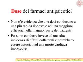 Dose dei farmaci antipsicotici
• Non c’è evidenza che alte dosi conducano a
una più rapida risposta o ad una maggiore
efficacia nella maggior parte dei pazienti
• Possono condurre invece ad una alta
incidenza di effetti collaterali e potrebbero
essere associati ad una morte cardiaca
improvvisa
Tratto da: SR Pathare, C Paton, ABC of mental health:Psychotropic drug treatment, BMJ, 1997; 315:661-664
 