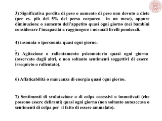 3) Significativa perdita di peso o aumento di peso non dovuto a diete
(per es. più del 5% del perso corporeo in un mese), oppure
diminuzione o aumento dell’appetito quasi ogni giorno (nei bambini
considerare l’incapacità a raggiungere i normali livelli ponderali.
4) insonnia o ipersonnia quasi ogni giorno.
5) Agitazione o rallentamento psicomotorio quasi ogni giorno
(osservato dagli altri, e non soltanto sentimenti soggettivi di essere
irrequieto o rallentato).
6) Affaticabilità o mancanza di energia quasi ogni giorno.
7) Sentimenti di svalutazione o di colpa eccessivi o immotivati (che
possono essere deliranti) quasi ogni giorno (non soltanto autoaccusa o
sentimenti di colpa per il fatto di essere ammalato).
 