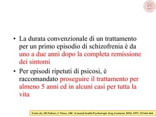 • La durata convenzionale di un trattamento
per un primo episodio di schizofrenia è da
uno a due anni dopo la completa remissione
dei sintomi
• Per episodi ripetuti di psicosi, è
raccomandato proseguire il trattamento per
almeno 5 anni ed in alcuni casi per tutta la
vita
Tratto da: SR Pathare, C Paton, ABC of mental health:Psychotropic drug treatment, BMJ, 1997; 315:661-664
 