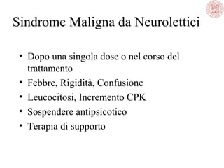 Sindrome Maligna da Neurolettici
• Dopo una singola dose o nel corso del
trattamento
• Febbre, Rigidità, Confusione
• Leucocitosi, Incremento CPK
• Sospendere antipsicotico
• Terapia di supporto
 
