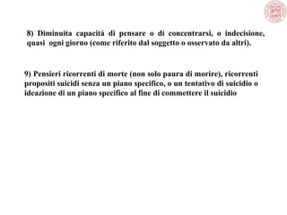 8) Diminuita capacità di pensare o di concentrarsi, o indecisione,
quasi ogni giorno (come riferito dal soggetto o osservato da altri).
9) Pensieri ricorrenti di morte (non solo paura di morire), ricorrenti
propositi suicidi senza un piano specifico, o un tentativo di suicidio o
ideazione di un piano specifico al fine di commettere il suicidio
 