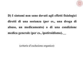 D) I sintomi non sono dovuti agli effetti fisiologici
diretti di una sostanza (per es., una droga di
abuso, un medicamento) o di una condizione
medica generale (per es., ipotiroidismo).
(criterio d’esclusione organico)
 