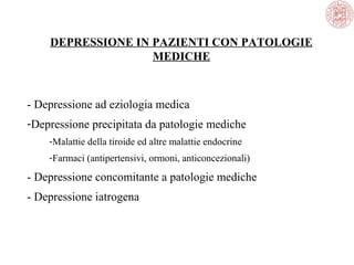 DEPRESSIONE IN PAZIENTI CON PATOLOGIE
MEDICHE
- Depressione ad eziologia medica
-Depressione precipitata da patologie mediche
-Malattie della tiroide ed altre malattie endocrine
-Farmaci (antipertensivi, ormoni, anticoncezionali)
- Depressione concomitante a patologie mediche
- Depressione iatrogena
 