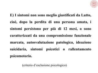 E) I sintomi non sono meglio giustificati da Lutto,
cioè, dopo la perdita di una persona amata, i
sintomi persistono per più di 12 mesi, o sono
caratterizzati da una compromissione funzionale
marcata, autosvalutazione patologica, ideazione
suicidaria, sintomi psicotici o rallentamento
psicomotorio.
(criterio d’esclusione psicologico)
 