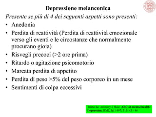 Depressione melanconica
Presente se più di 4 dei seguenti aspetti sono presenti:
• Anedonia
• Perdita di reattività (Perdita di reattività emozionale
verso gli eventi e le circostanze che normalmente
procurano gioia)
• Risvegli precoci (>2 ore prima)
• Ritardo o agitazione psicomotorio
• Marcata perdita di appetito
• Perdita di peso >5% del peso corporeo in un mese
• Sentimenti di colpa eccessivi
Tratto da: Anthony S Hale. ABC of mental health:
Depression. BMJ, Jul 1997; 315: 43 - 46
 