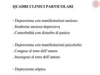 QUADRI CLINICI PARTICOLARI
- Depressione con manifestazioni ansiose:
. Sindrome ansioso-depressiva
. Comorbidità con disturbo di panico
- Depressione con manifestazioni psicotiche:
. Congrue al tono dell’umore
. Incongrue al tono dell’umore
- Depressione atipica
 